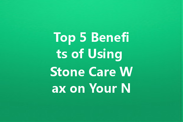 Top 5 Benefits of Using Stone Care Wax on Your Natural Stone