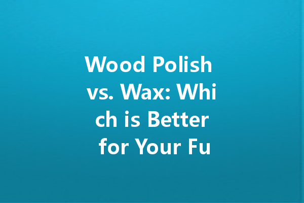 Wood Polish vs. Wax: Which is Better for Your Furniture?