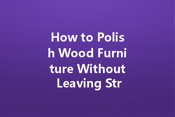 How to Polish Wood Furniture Without Leaving Streaks: Tips for a Flawless Finish