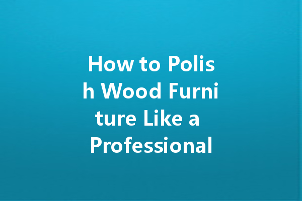 How to Polish Wood Furniture Like a Professional: Tips for a Beautiful Finish