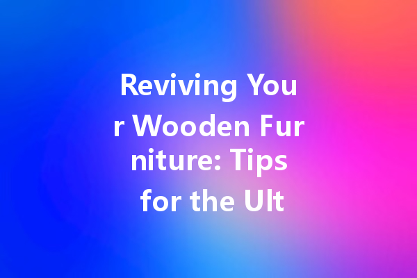 Reviving Your Wooden Furniture: Tips for the Ultimate Shine