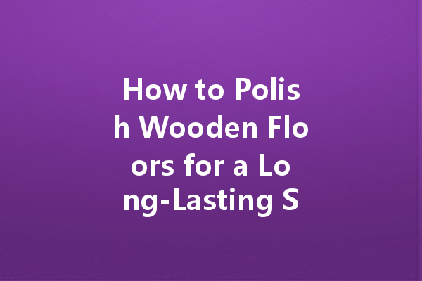 How to Polish Wooden Floors for a Long-Lasting Shine