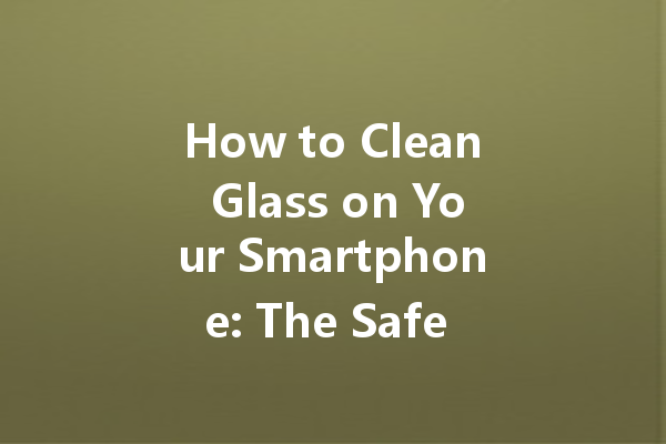 How to Clean Glass on Your Smartphone: The Safe Way