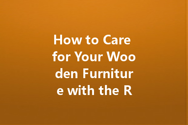 How to Care for Your Wooden Furniture with the Right Polish: Essential Tips for Longevity and Shine