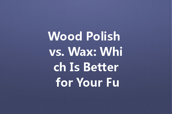 Wood Polish vs. Wax: Which Is Better for Your Furniture?