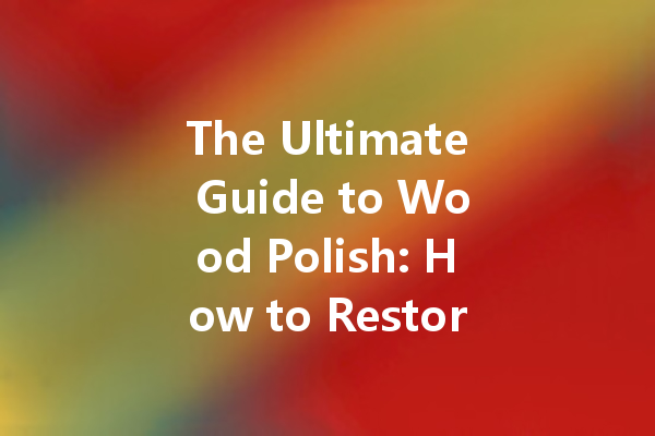 The Ultimate Guide to Wood Polish: How to Restore Your Furniture