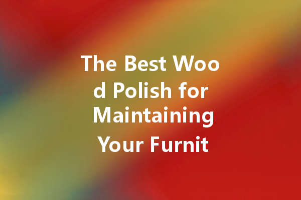 The Best Wood Polish for Maintaining Your Furniture’s Natural Beauty