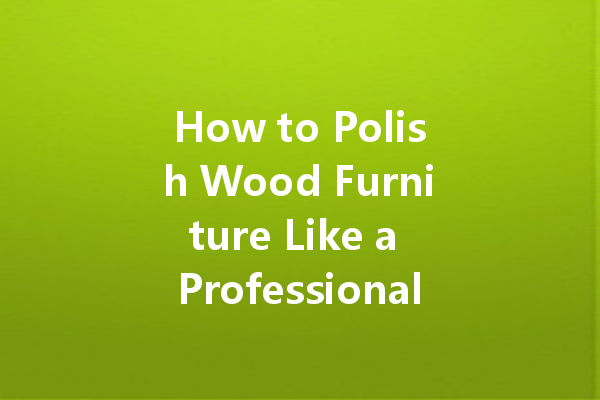 How to Polish Wood Furniture Like a Professional: Tips for Achieving a Stunning Finish