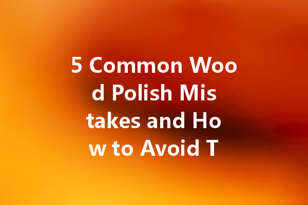 5 Common Wood Polish Mistakes and How to Avoid Them