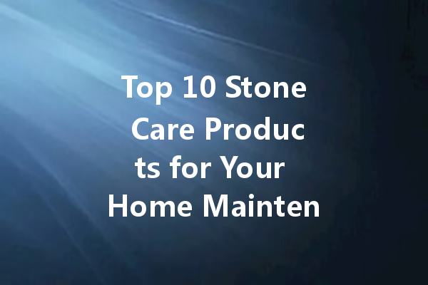 Top 10 Stone Care Products for Your Home Maintenance Needs