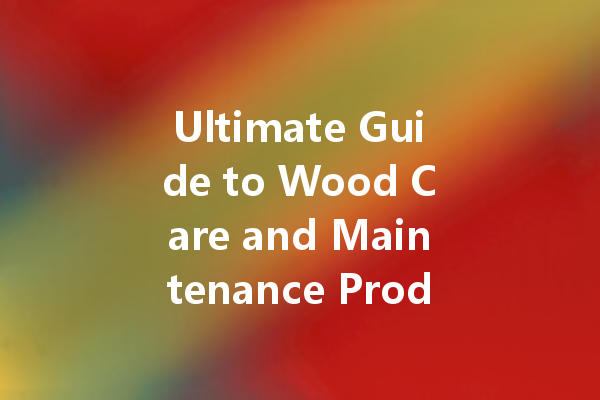 Ultimate Guide to Wood Care and Maintenance Products for Your Home