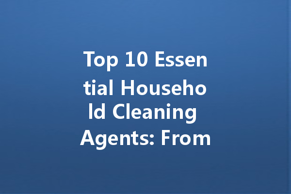 Top 10 Essential Household Cleaning Agents: From Toilet King Cleaner to Foam Solutions