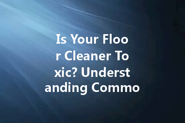 Is Your Floor Cleaner Toxic? Understanding Common Cleaning Agents