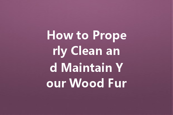 How to Properly Clean and Maintain Your Wood Furniture