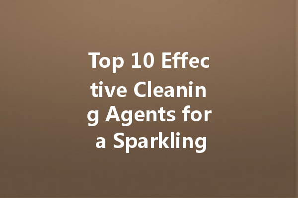 Top 10 Effective Cleaning Agents for a Sparkling Home: A Comprehensive Guide