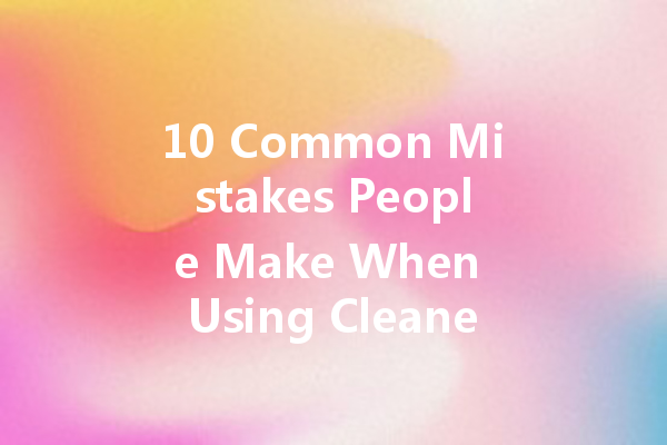 10 Common Mistakes People Make When Using Cleaners And How to Avoid Them