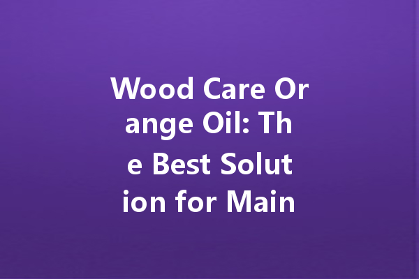 Wood Care Orange Oil: The Best Solution for Maintaining and Polishing Your Wooden Furniture