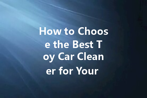 How to Choose the Best Toy Car Cleaner for Your Child's Safety and Fun