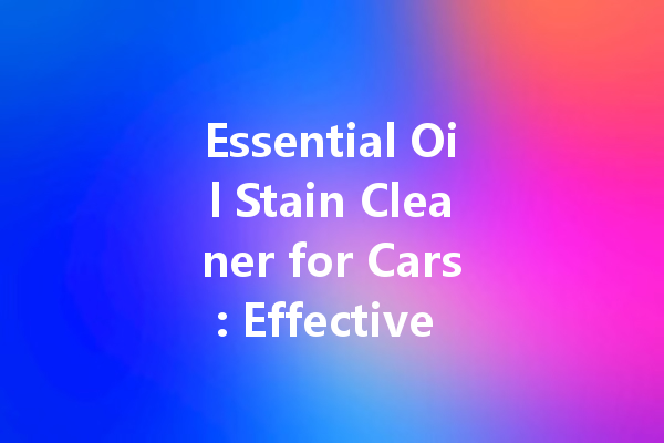 Essential Oil Stain Cleaner for Cars: Effective Solutions for a Spotless Finish