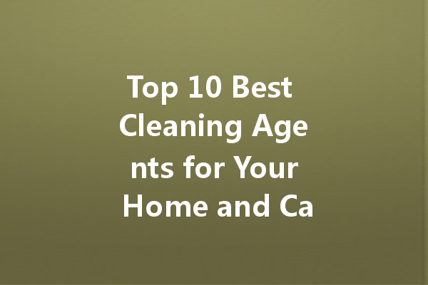 Top 10 Best Cleaning Agents for Your Home and Car