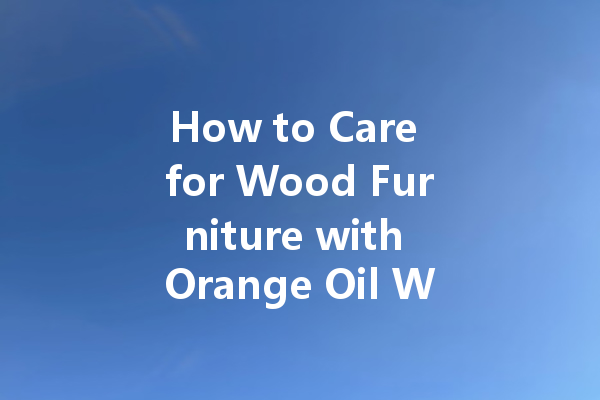 How to Care for Wood Furniture with Orange Oil Wax