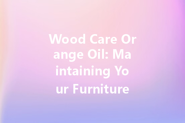Wood Care Orange Oil: Maintaining Your Furniture the Natural Way