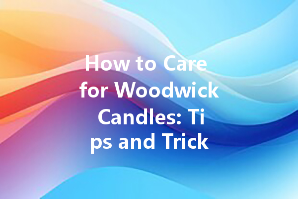 How to Care for Woodwick Candles: Tips and Tricks for Maintenance