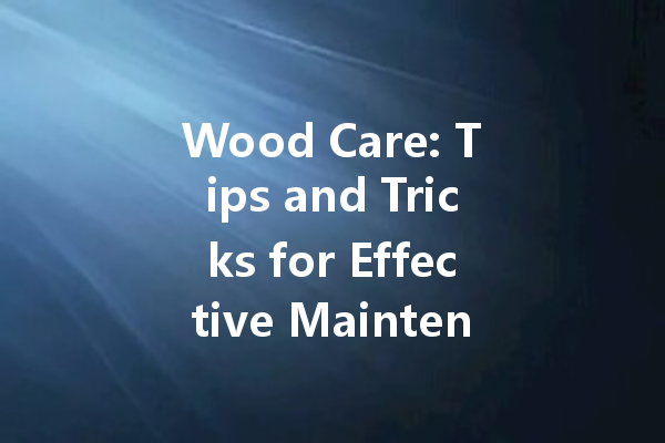 Wood Care: Tips and Tricks for Effective Maintenance