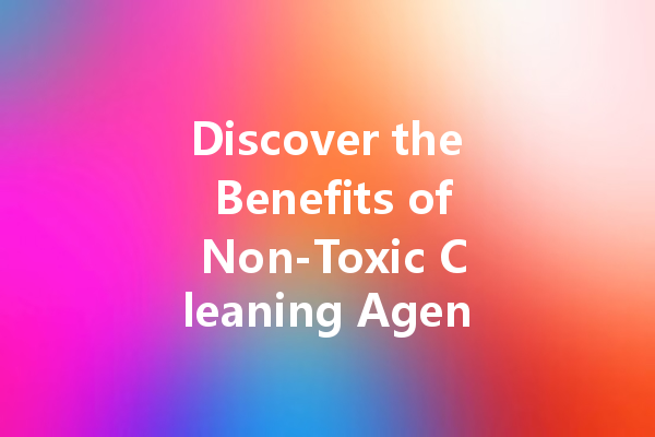 Discover the Benefits of Non-Toxic Cleaning Agents for a Safer Home