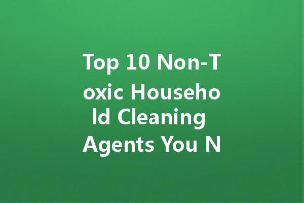 Top 10 Non-Toxic Household Cleaning Agents You Need to Know