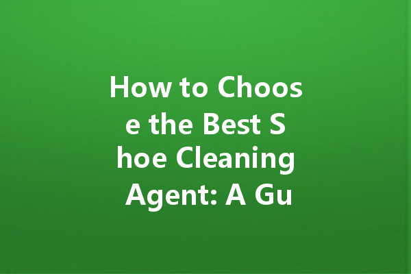 How to Choose the Best Shoe Cleaning Agent: A Guide to Maintaining Your Footwear