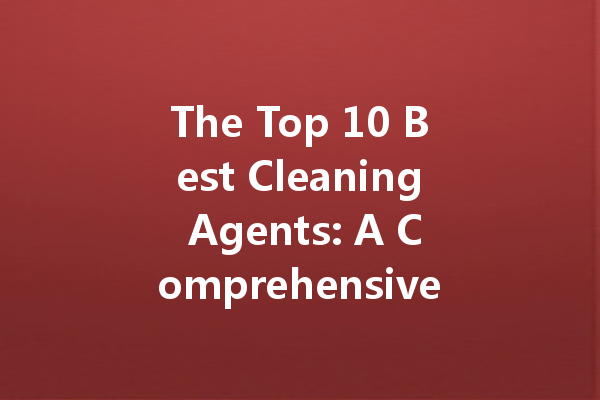 The Top 10 Best Cleaning Agents: A Comprehensive Review for Every Household Need