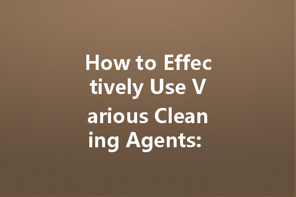 How to Effectively Use Various Cleaning Agents: A Comprehensive Guide