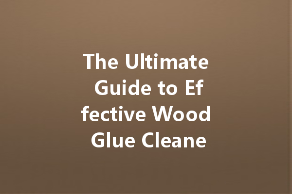 The Ultimate Guide to Effective Wood Glue Cleaners: Choosing the Right Product for Your Needs