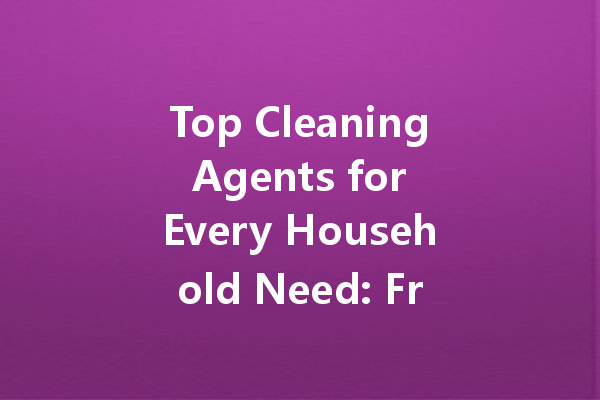 Top Cleaning Agents for Every Household Need: From Kitchen to Car