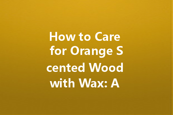 How to Care for Orange Scented Wood with Wax: A Comprehensive Guide