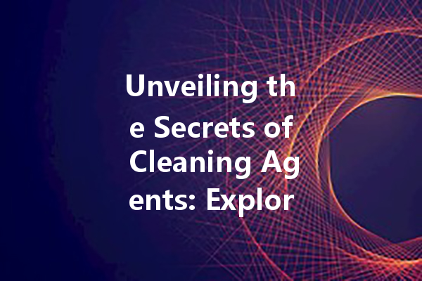 Unveiling the Secrets of Cleaning Agents: Exploring Their Types and Uses