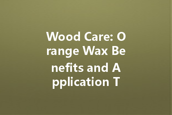 Wood Care: Orange Wax Benefits and Application Tips