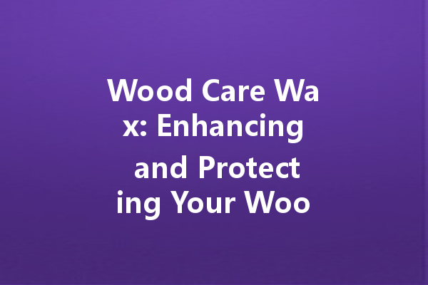 Wood Care Wax: Enhancing and Protecting Your Wooden Furniture