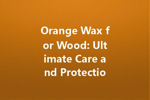 Orange Wax for Wood: Ultimate Care and Protection Guide