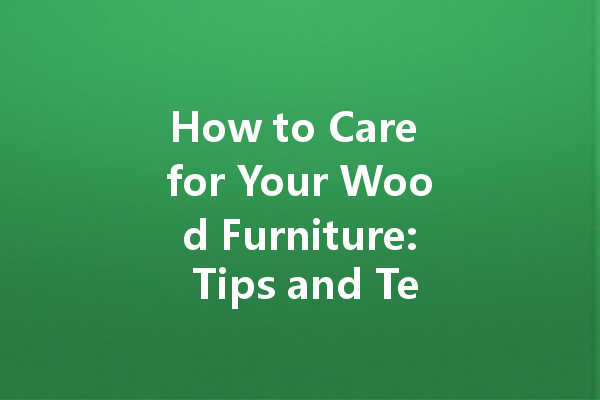 How to Care for Your Wood Furniture: Tips and Techniques