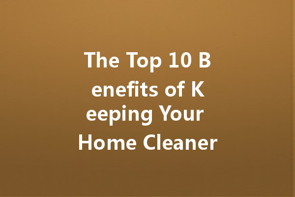 The Top 10 Benefits of Keeping Your Home Cleaner
