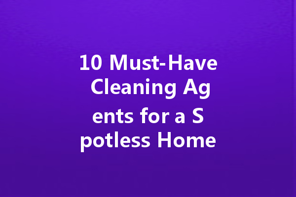 10 Must-Have Cleaning Agents for a Spotless Home