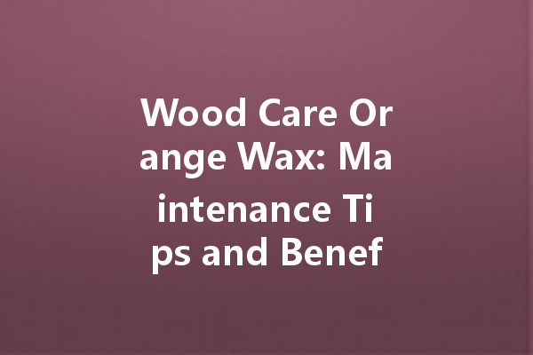 Wood Care Orange Wax: Maintenance Tips and Benefits