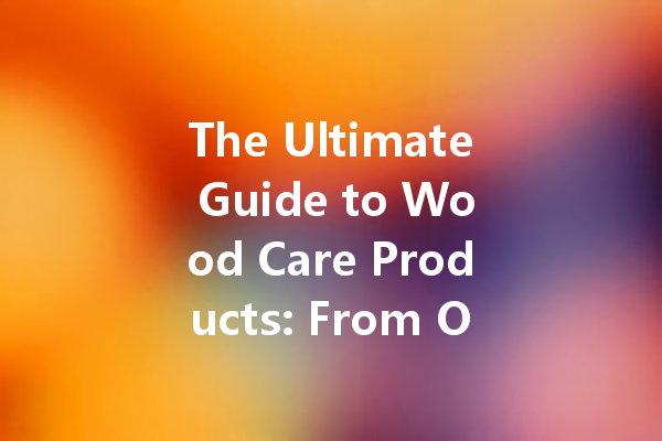 The Ultimate Guide to Wood Care Products: From Orange Wax to Beeswax Polish