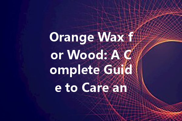 Orange Wax for Wood: A Complete Guide to Care and Clean Your Furniture Effectively