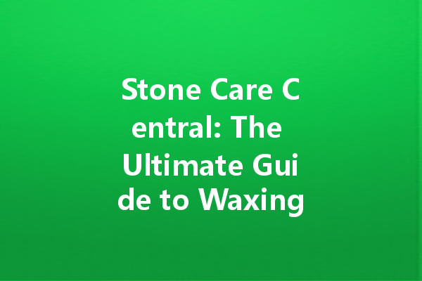 Stone Care Central: The Ultimate Guide to Waxing and Maintenance