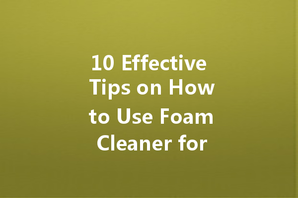 10 Effective Tips on How to Use Foam Cleaner for Ultimate Cleanliness