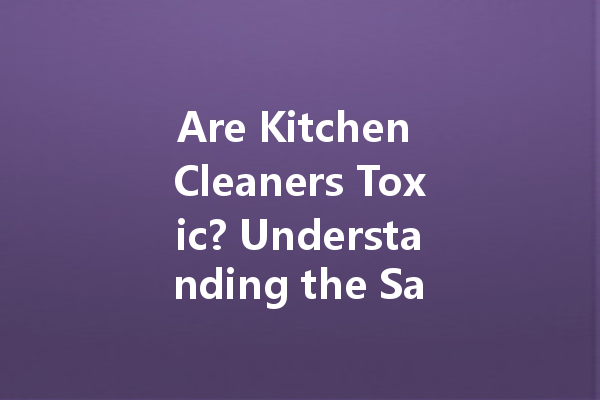 Are Kitchen Cleaners Toxic? Understanding the Safety of Your Cleaning Agents