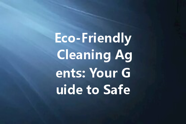 Eco-Friendly Cleaning Agents: Your Guide to Safe and Effective Home Cleaning Solutions